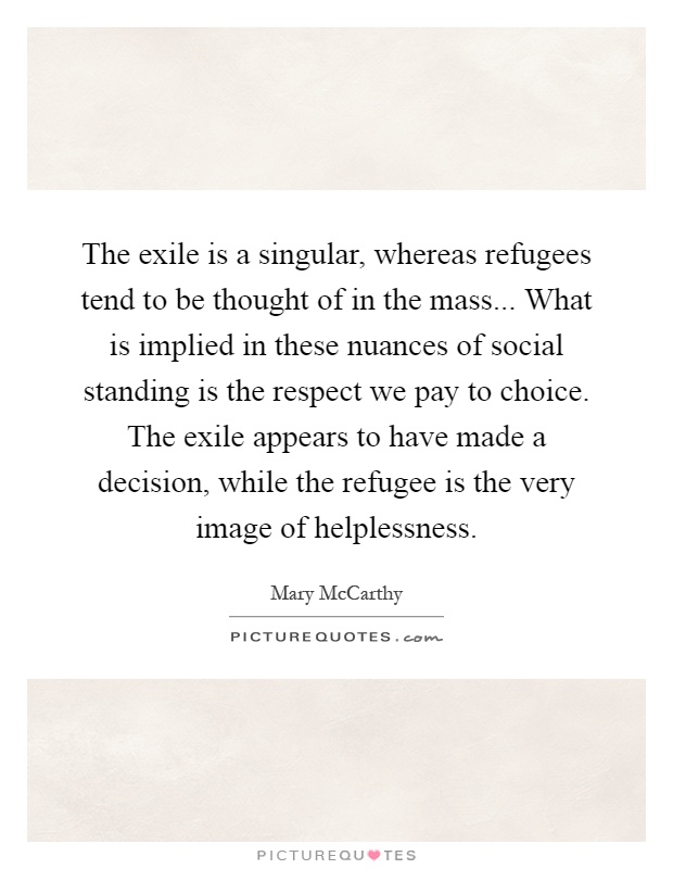 The exile is a singular, whereas refugees tend to be thought of in the mass... What is implied in these nuances of social standing is the respect we pay to choice. The exile appears to have made a decision, while the refugee is the very image of helplessness Picture Quote #1