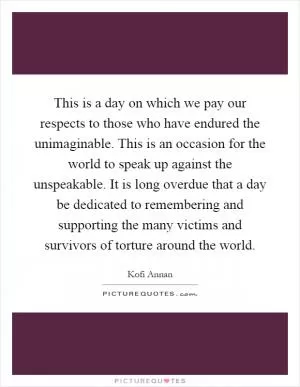 This is a day on which we pay our respects to those who have endured the unimaginable. This is an occasion for the world to speak up against the unspeakable. It is long overdue that a day be dedicated to remembering and supporting the many victims and survivors of torture around the world Picture Quote #1