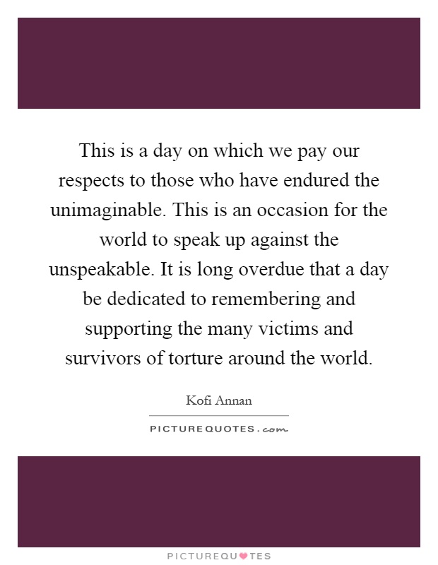 This is a day on which we pay our respects to those who have endured the unimaginable. This is an occasion for the world to speak up against the unspeakable. It is long overdue that a day be dedicated to remembering and supporting the many victims and survivors of torture around the world Picture Quote #1