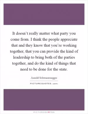 It doesn’t really matter what party you come from. I think the people appreciate that and they know that you’re working together, that you can provide the kind of leadership to bring both of the parties together, and do the kind of things that need to be done for the state Picture Quote #1