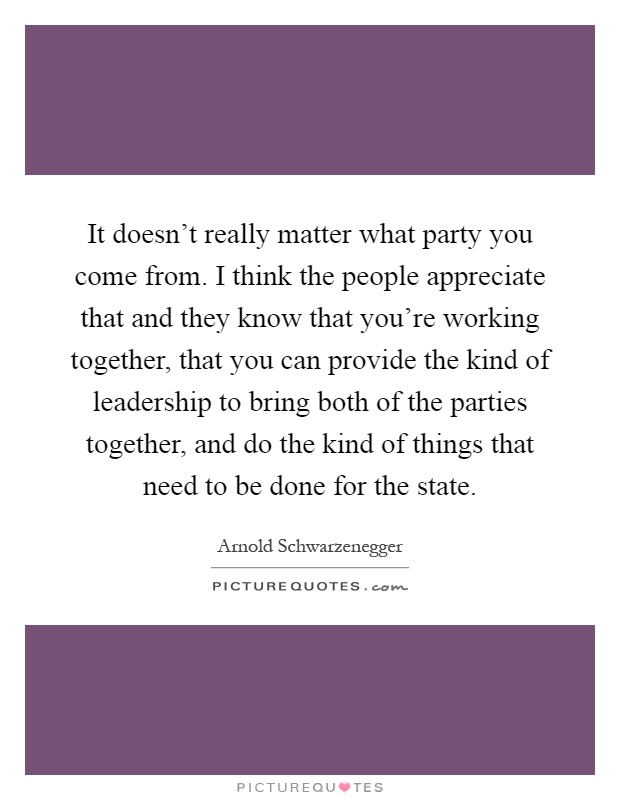 It doesn't really matter what party you come from. I think the people appreciate that and they know that you're working together, that you can provide the kind of leadership to bring both of the parties together, and do the kind of things that need to be done for the state Picture Quote #1