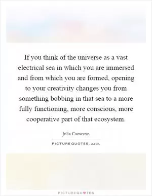 If you think of the universe as a vast electrical sea in which you are immersed and from which you are formed, opening to your creativity changes you from something bobbing in that sea to a more fully functioning, more conscious, more cooperative part of that ecosystem Picture Quote #1