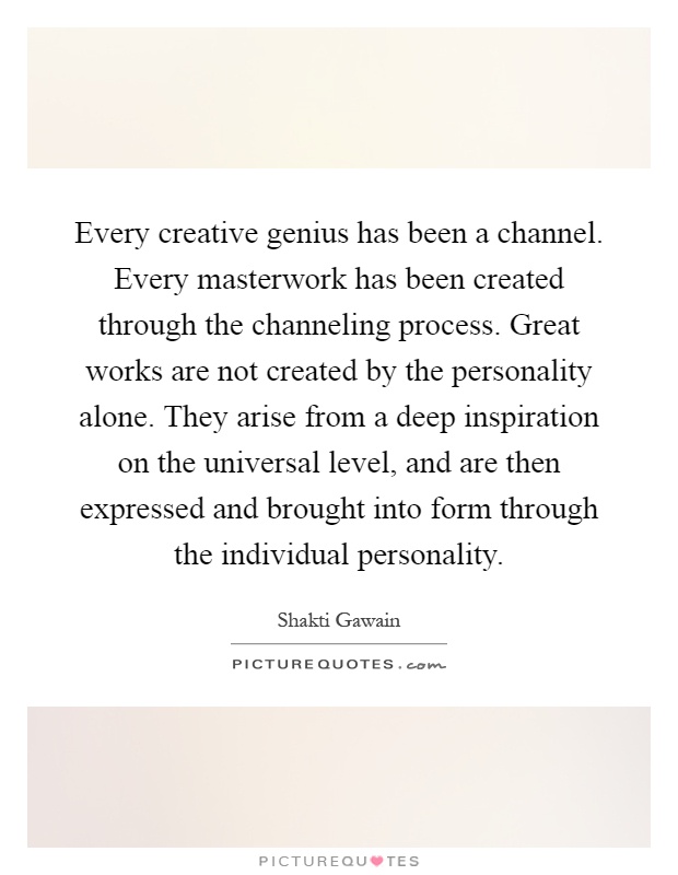 Every creative genius has been a channel. Every masterwork has been created through the channeling process. Great works are not created by the personality alone. They arise from a deep inspiration on the universal level, and are then expressed and brought into form through the individual personality Picture Quote #1