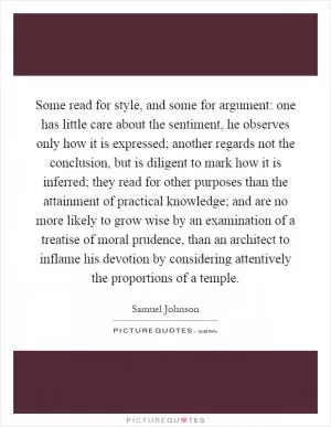 Some read for style, and some for argument: one has little care about the sentiment, he observes only how it is expressed; another regards not the conclusion, but is diligent to mark how it is inferred; they read for other purposes than the attainment of practical knowledge; and are no more likely to grow wise by an examination of a treatise of moral prudence, than an architect to inflame his devotion by considering attentively the proportions of a temple Picture Quote #1