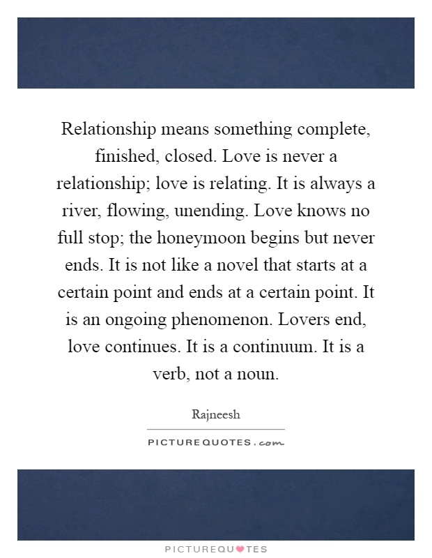 Relationship means something complete, finished, closed. Love is never a relationship; love is relating. It is always a river, flowing, unending. Love knows no full stop; the honeymoon begins but never ends. It is not like a novel that starts at a certain point and ends at a certain point. It is an ongoing phenomenon. Lovers end, love continues. It is a continuum. It is a verb, not a noun Picture Quote #1