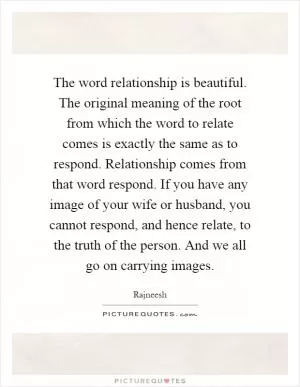 The word relationship is beautiful. The original meaning of the root from which the word to relate comes is exactly the same as to respond. Relationship comes from that word respond. If you have any image of your wife or husband, you cannot respond, and hence relate, to the truth of the person. And we all go on carrying images Picture Quote #1
