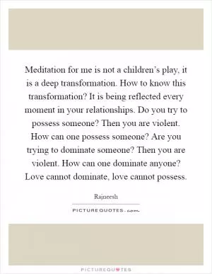 Meditation for me is not a children’s play, it is a deep transformation. How to know this transformation? It is being reflected every moment in your relationships. Do you try to possess someone? Then you are violent. How can one possess someone? Are you trying to dominate someone? Then you are violent. How can one dominate anyone? Love cannot dominate, love cannot possess Picture Quote #1