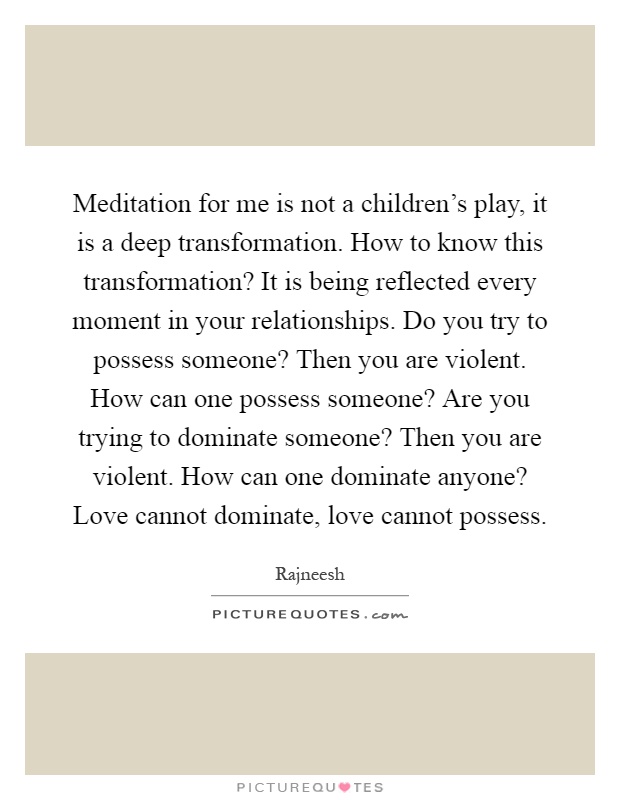 Meditation for me is not a children's play, it is a deep transformation. How to know this transformation? It is being reflected every moment in your relationships. Do you try to possess someone? Then you are violent. How can one possess someone? Are you trying to dominate someone? Then you are violent. How can one dominate anyone? Love cannot dominate, love cannot possess Picture Quote #1