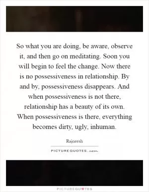 So what you are doing, be aware, observe it, and then go on meditating. Soon you will begin to feel the change. Now there is no possessiveness in relationship. By and by, possessiveness disappears. And when possessiveness is not there, relationship has a beauty of its own. When possessiveness is there, everything becomes dirty, ugly, inhuman Picture Quote #1