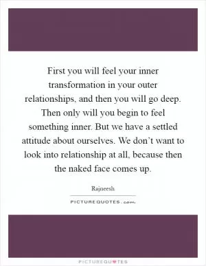 First you will feel your inner transformation in your outer relationships, and then you will go deep. Then only will you begin to feel something inner. But we have a settled attitude about ourselves. We don’t want to look into relationship at all, because then the naked face comes up Picture Quote #1