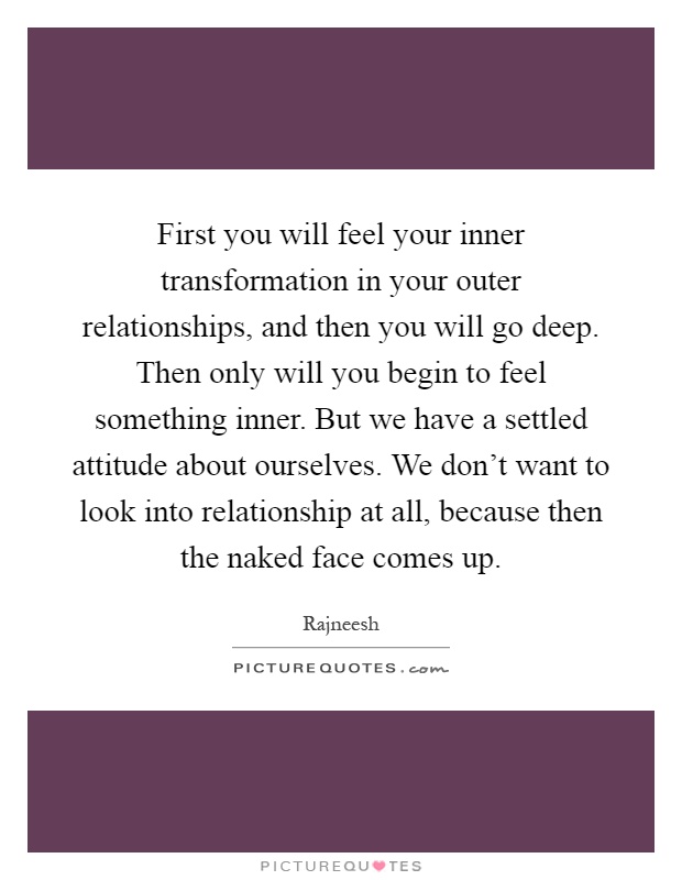 First you will feel your inner transformation in your outer relationships, and then you will go deep. Then only will you begin to feel something inner. But we have a settled attitude about ourselves. We don't want to look into relationship at all, because then the naked face comes up Picture Quote #1