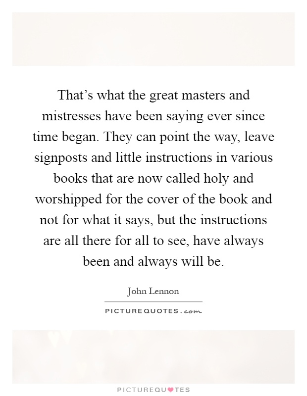 That's what the great masters and mistresses have been saying ever since time began. They can point the way, leave signposts and little instructions in various books that are now called holy and worshipped for the cover of the book and not for what it says, but the instructions are all there for all to see, have always been and always will be Picture Quote #1