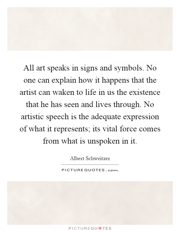 All art speaks in signs and symbols. No one can explain how it happens that the artist can waken to life in us the existence that he has seen and lives through. No artistic speech is the adequate expression of what it represents; its vital force comes from what is unspoken in it Picture Quote #1