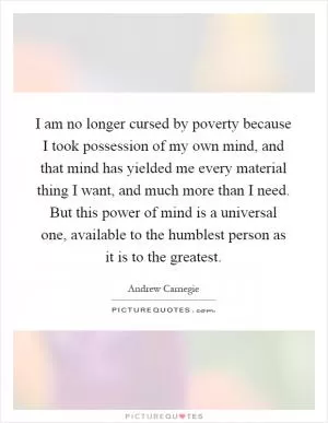 I am no longer cursed by poverty because I took possession of my own mind, and that mind has yielded me every material thing I want, and much more than I need. But this power of mind is a universal one, available to the humblest person as it is to the greatest Picture Quote #1