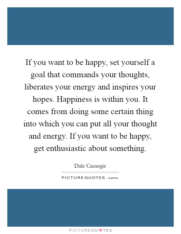If you want to be happy, set yourself a goal that commands your thoughts, liberates your energy and inspires your hopes. Happiness is within you. It comes from doing some certain thing into which you can put all your thought and energy. If you want to be happy, get enthusiastic about something Picture Quote #1