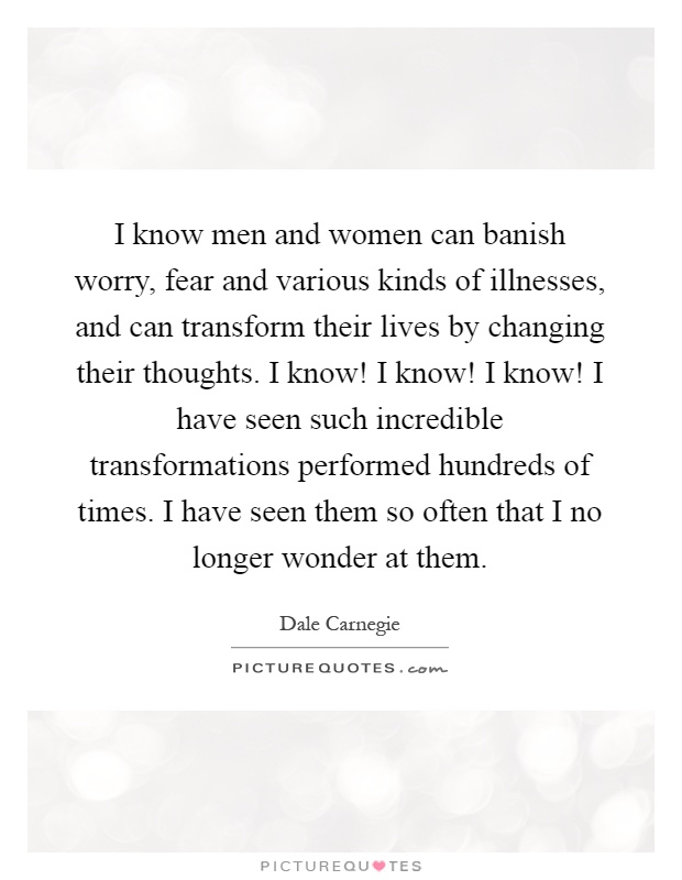 I know men and women can banish worry, fear and various kinds of illnesses, and can transform their lives by changing their thoughts. I know! I know! I know! I have seen such incredible transformations performed hundreds of times. I have seen them so often that I no longer wonder at them Picture Quote #1