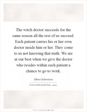 The witch doctor succeeds for the same reason all the rest of us succeed. Each patient carries his or her own doctor inside him or her. They come to us not knowing that truth. We are at our best when we give the doctor who resides within each patient a chance to go to work Picture Quote #1