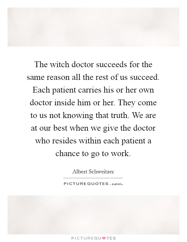 The witch doctor succeeds for the same reason all the rest of us succeed. Each patient carries his or her own doctor inside him or her. They come to us not knowing that truth. We are at our best when we give the doctor who resides within each patient a chance to go to work Picture Quote #1