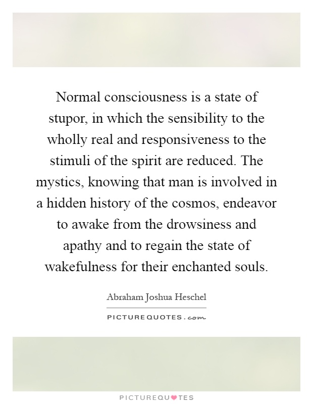 Normal consciousness is a state of stupor, in which the sensibility to the wholly real and responsiveness to the stimuli of the spirit are reduced. The mystics, knowing that man is involved in a hidden history of the cosmos, endeavor to awake from the drowsiness and apathy and to regain the state of wakefulness for their enchanted souls Picture Quote #1