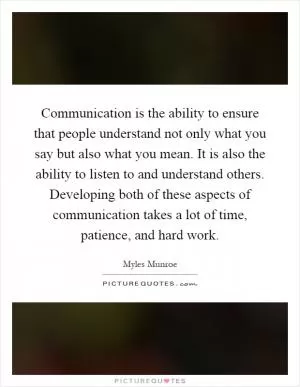 Communication is the ability to ensure that people understand not only what you say but also what you mean. It is also the ability to listen to and understand others. Developing both of these aspects of communication takes a lot of time, patience, and hard work Picture Quote #1
