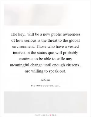 The key.. will be a new public awareness of how serious is the threat to the global environment. Those who have a vested interest in the status quo will probably continue to be able to stifle any meaningful change until enough citizens.. are willing to speak out Picture Quote #1