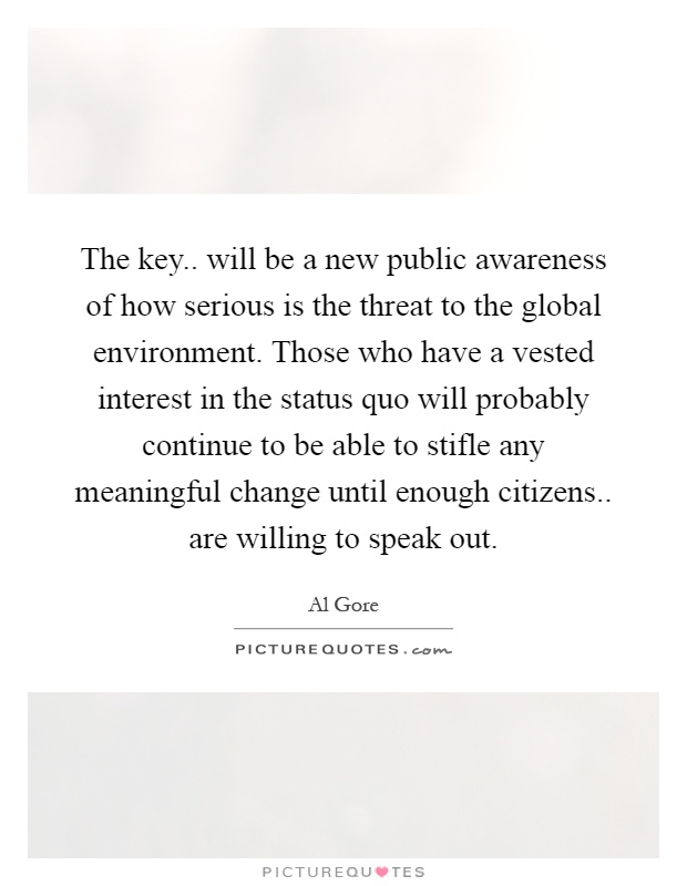 The key.. will be a new public awareness of how serious is the threat to the global environment. Those who have a vested interest in the status quo will probably continue to be able to stifle any meaningful change until enough citizens.. are willing to speak out Picture Quote #1