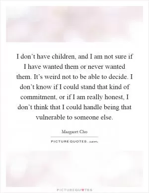 I don’t have children, and I am not sure if I have wanted them or never wanted them. It’s weird not to be able to decide. I don’t know if I could stand that kind of commitment, or if I am really honest, I don’t think that I could handle being that vulnerable to someone else Picture Quote #1