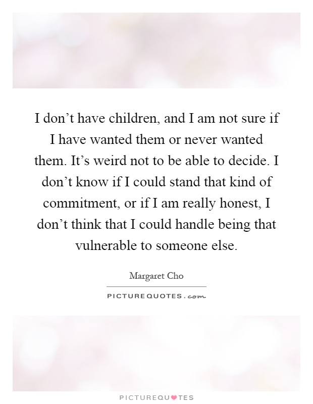 I don't have children, and I am not sure if I have wanted them or never wanted them. It's weird not to be able to decide. I don't know if I could stand that kind of commitment, or if I am really honest, I don't think that I could handle being that vulnerable to someone else Picture Quote #1