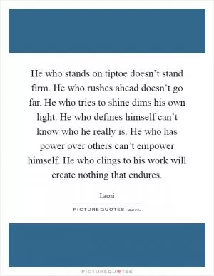 He who stands on tiptoe doesn’t stand firm. He who rushes ahead doesn’t go far. He who tries to shine dims his own light. He who defines himself can’t know who he really is. He who has power over others can’t empower himself. He who clings to his work will create nothing that endures Picture Quote #1
