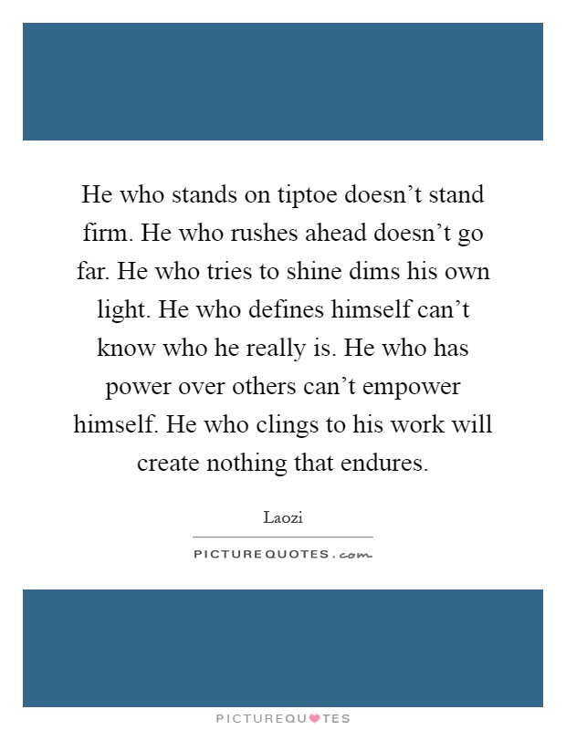 He who stands on tiptoe doesn't stand firm. He who rushes ahead doesn't go far. He who tries to shine dims his own light. He who defines himself can't know who he really is. He who has power over others can't empower himself. He who clings to his work will create nothing that endures Picture Quote #1