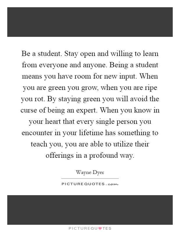 Be a student. Stay open and willing to learn from everyone and anyone. Being a student means you have room for new input. When you are green you grow, when you are ripe you rot. By staying green you will avoid the curse of being an expert. When you know in your heart that every single person you encounter in your lifetime has something to teach you, you are able to utilize their offerings in a profound way Picture Quote #1