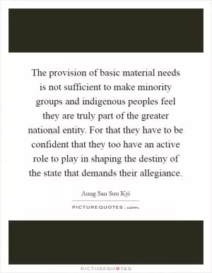 The provision of basic material needs is not sufficient to make minority groups and indigenous peoples feel they are truly part of the greater national entity. For that they have to be confident that they too have an active role to play in shaping the destiny of the state that demands their allegiance Picture Quote #1
