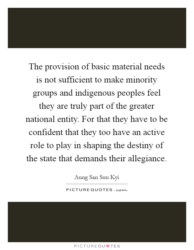 The provision of basic material needs is not sufficient to make minority groups and indigenous peoples feel they are truly part of the greater national entity. For that they have to be confident that they too have an active role to play in shaping the destiny of the state that demands their allegiance Picture Quote #1