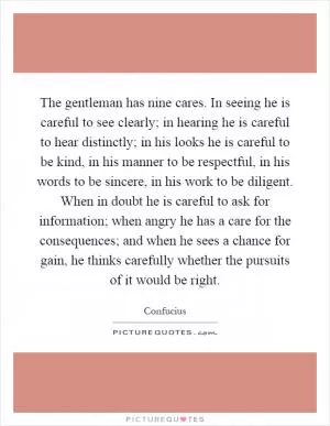 The gentleman has nine cares. In seeing he is careful to see clearly; in hearing he is careful to hear distinctly; in his looks he is careful to be kind, in his manner to be respectful, in his words to be sincere, in his work to be diligent. When in doubt he is careful to ask for information; when angry he has a care for the consequences; and when he sees a chance for gain, he thinks carefully whether the pursuits of it would be right Picture Quote #1