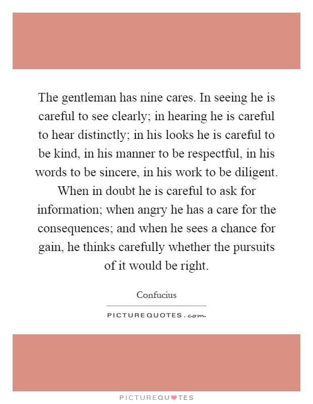 The gentleman has nine cares. In seeing he is careful to see clearly; in hearing he is careful to hear distinctly; in his looks he is careful to be kind, in his manner to be respectful, in his words to be sincere, in his work to be diligent. When in doubt he is careful to ask for information; when angry he has a care for the consequences; and when he sees a chance for gain, he thinks carefully whether the pursuits of it would be right Picture Quote #1