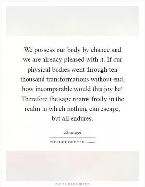 We possess our body by chance and we are already pleased with it. If our physical bodies went through ten thousand transformations without end, how incomparable would this joy be! Therefore the sage roams freely in the realm in which nothing can escape, but all endures Picture Quote #1