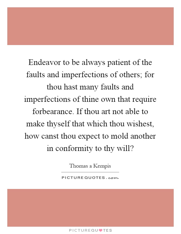 Endeavor to be always patient of the faults and imperfections of others; for thou hast many faults and imperfections of thine own that require forbearance. If thou art not able to make thyself that which thou wishest, how canst thou expect to mold another in conformity to thy will? Picture Quote #1