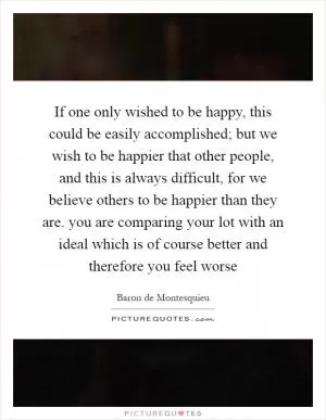 If one only wished to be happy, this could be easily accomplished; but we wish to be happier that other people, and this is always difficult, for we believe others to be happier than they are. you are comparing your lot with an ideal which is of course better and therefore you feel worse Picture Quote #1