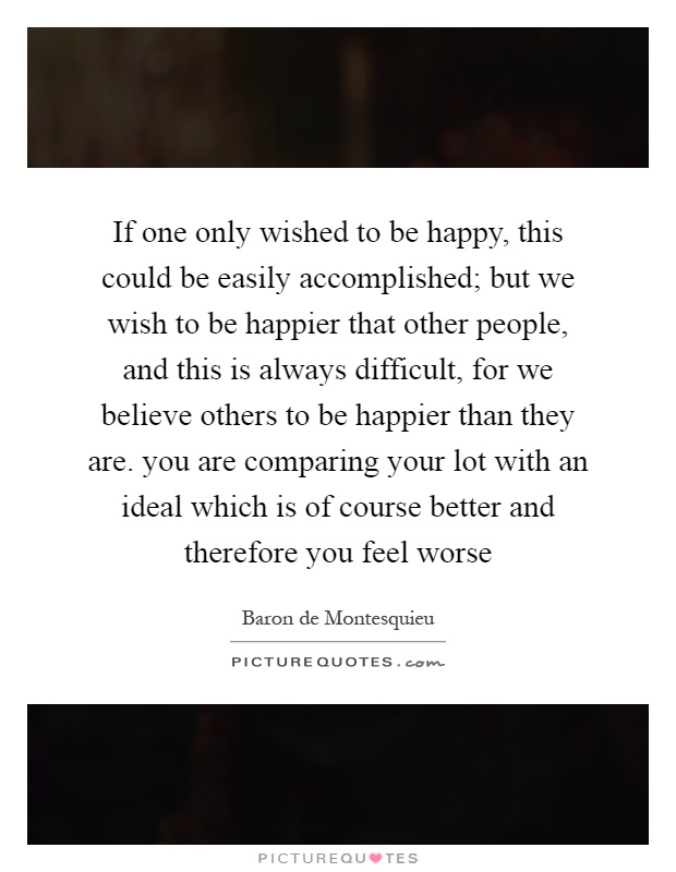 If one only wished to be happy, this could be easily accomplished; but we wish to be happier that other people, and this is always difficult, for we believe others to be happier than they are. you are comparing your lot with an ideal which is of course better and therefore you feel worse Picture Quote #1