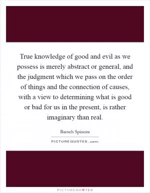 True knowledge of good and evil as we possess is merely abstract or general, and the judgment which we pass on the order of things and the connection of causes, with a view to determining what is good or bad for us in the present, is rather imaginary than real Picture Quote #1