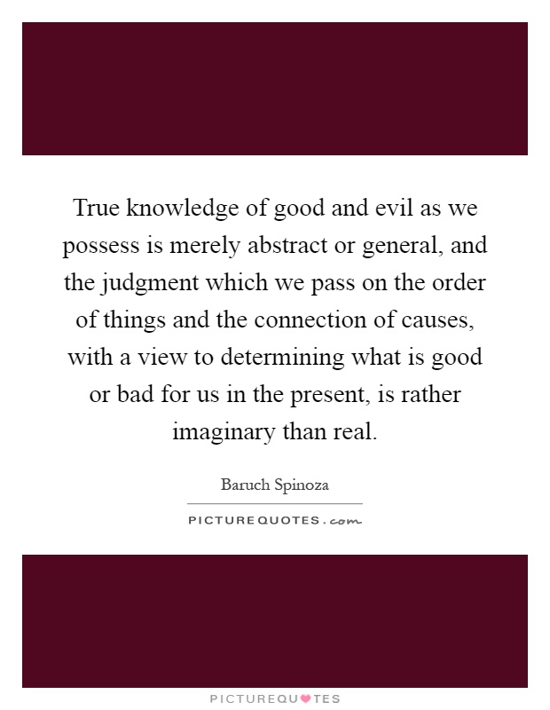 True knowledge of good and evil as we possess is merely abstract or general, and the judgment which we pass on the order of things and the connection of causes, with a view to determining what is good or bad for us in the present, is rather imaginary than real Picture Quote #1