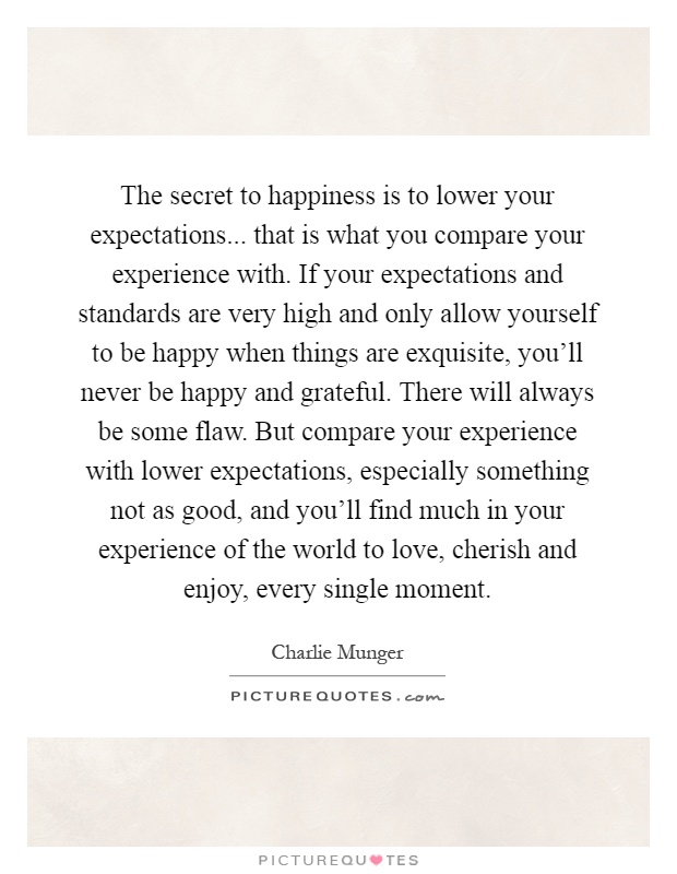 The secret to happiness is to lower your expectations... that is what you compare your experience with. If your expectations and standards are very high and only allow yourself to be happy when things are exquisite, you'll never be happy and grateful. There will always be some flaw. But compare your experience with lower expectations, especially something not as good, and you'll find much in your experience of the world to love, cherish and enjoy, every single moment Picture Quote #1
