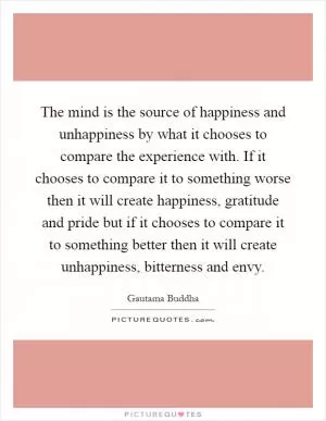 The mind is the source of happiness and unhappiness by what it chooses to compare the experience with. If it chooses to compare it to something worse then it will create happiness, gratitude and pride but if it chooses to compare it to something better then it will create unhappiness, bitterness and envy Picture Quote #1