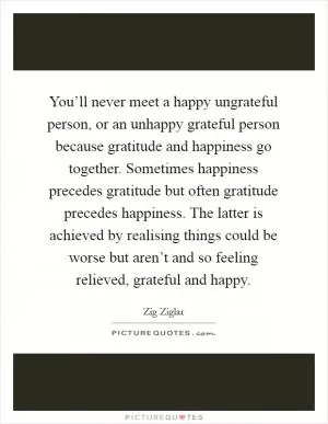 You’ll never meet a happy ungrateful person, or an unhappy grateful person because gratitude and happiness go together. Sometimes happiness precedes gratitude but often gratitude precedes happiness. The latter is achieved by realising things could be worse but aren’t and so feeling relieved, grateful and happy Picture Quote #1