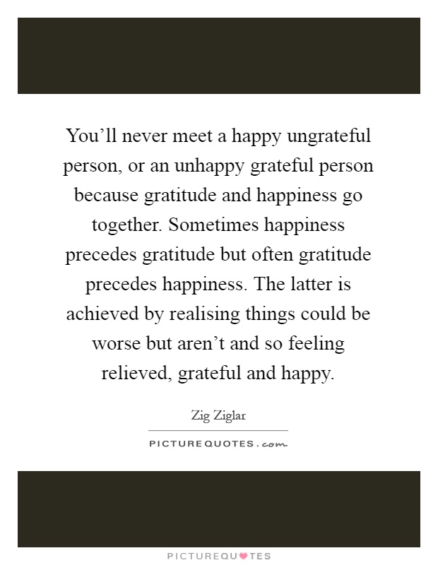 You'll never meet a happy ungrateful person, or an unhappy grateful person because gratitude and happiness go together. Sometimes happiness precedes gratitude but often gratitude precedes happiness. The latter is achieved by realising things could be worse but aren't and so feeling relieved, grateful and happy Picture Quote #1