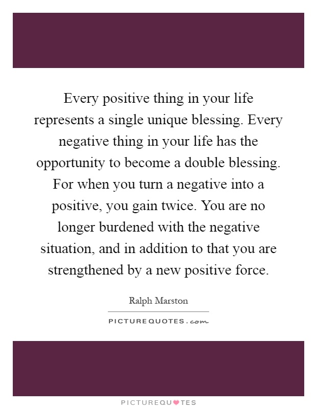 Every positive thing in your life represents a single unique blessing. Every negative thing in your life has the opportunity to become a double blessing. For when you turn a negative into a positive, you gain twice. You are no longer burdened with the negative situation, and in addition to that you are strengthened by a new positive force Picture Quote #1