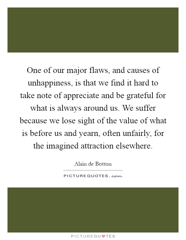 One of our major flaws, and causes of unhappiness, is that we find it hard to take note of appreciate and be grateful for what is always around us. We suffer because we lose sight of the value of what is before us and yearn, often unfairly, for the imagined attraction elsewhere Picture Quote #1