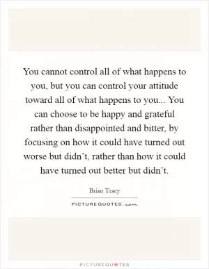 You cannot control all of what happens to you, but you can control your attitude toward all of what happens to you... You can choose to be happy and grateful rather than disappointed and bitter, by focusing on how it could have turned out worse but didn’t, rather than how it could have turned out better but didn’t Picture Quote #1