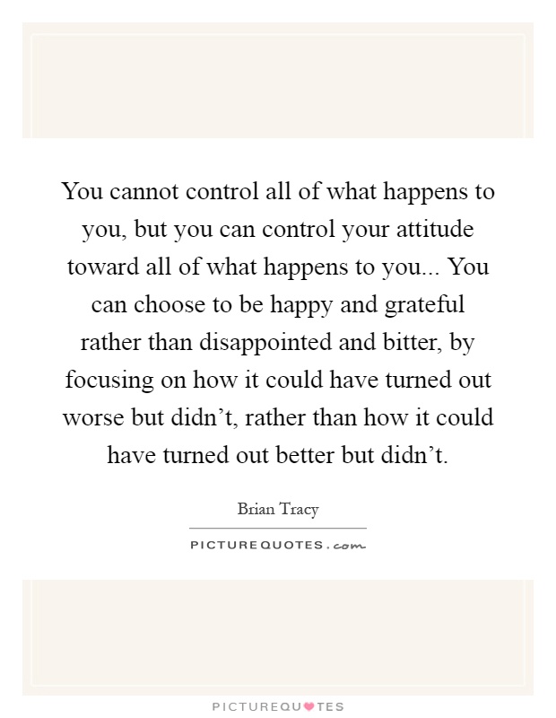 You cannot control all of what happens to you, but you can control your attitude toward all of what happens to you... You can choose to be happy and grateful rather than disappointed and bitter, by focusing on how it could have turned out worse but didn't, rather than how it could have turned out better but didn't Picture Quote #1