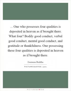 ... One who possesses four qualities is deposited in heaven as if brought there. What four? Bodily good conduct, verbal good conduct, mental good conduct, and gratitude or thankfulness. One possessing these four qualities is deposited in heaven as if brought there Picture Quote #1